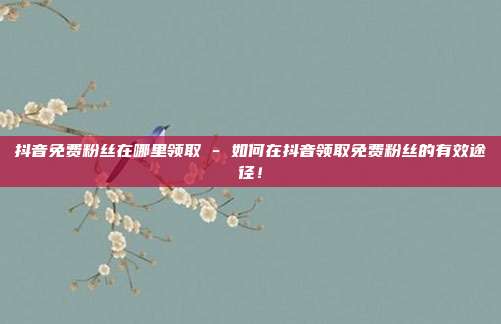 抖音免费粉丝在哪里领取 - 如何在抖音领取免费粉丝的有效途径！  第1张