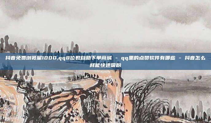 抖音免费浏览量1000,qq8位数自助下单商城 - qq里的点赞软件有哪些 抖音怎么样能快速吸粉  第1张