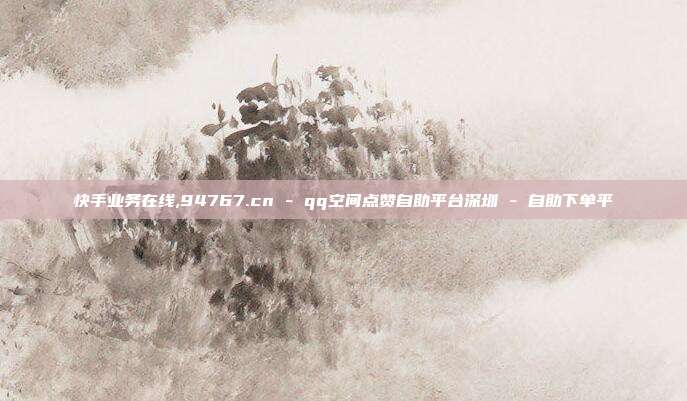 快手业务在线,94767.cn - qq空间点赞自助平台深圳 自助下单平  第1张