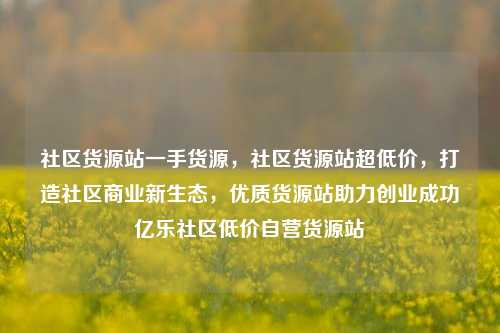 社区货源站一手货源，社区货源站超低价，打造社区商业新生态	，优质货源站助力创业成功亿乐社区低价自营货源站  第1张