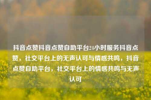 抖音点赞抖音点赞自助平台24小时服务抖音点赞，社交平台上的无声认可与情感共鸣	，抖音点赞自助平台，社交平台上的情感共鸣与无声认可  第1张
