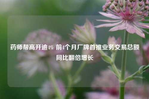 药师帮高开逾4% 前4个月厂牌首推业务交易总额同比翻倍增长  第1张