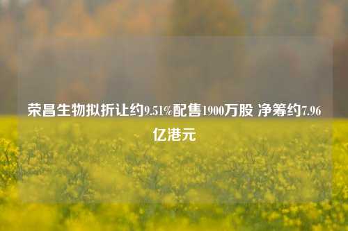 荣昌生物拟折让约9.51%配售1900万股 净筹约7.96亿港元  第1张