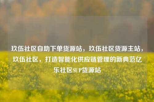 玖伍社区自助下单货源站，玖伍社区货源主站，玖伍社区，打造智能化供应链管理的新典范亿乐社区SUP货源站  第1张